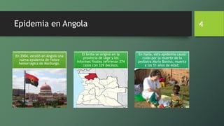 Epidemia en Angola
En 2004, estalló en Angola una
nueva epidemia de fiebre
hemorrágica de Marburgo.
El brote se originó en la
provincia de Uige y los
informes finales refirieron 374
casos con 329 decesos.
En Italia, esta epidemia causó
ruido por la muerte de la
pediatra María Bonino, muerta
a los 51 años de edad.
4
 