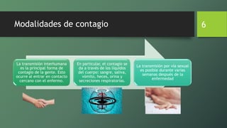 Modalidades de contagio
La transmisión interhumana
es la principal forma de
contagio de la gente. Esto
ocurre al entrar en contacto
cercano con el enfermo.
En particular, el contagio se
da a través de los líquidos
del cuerpo: sangre, saliva,
vómito, heces, orina y
secreciones respiratorias.
La transmisión por vía sexual
es posible durante varias
semanas después de la
enfermedad
6
 