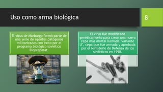 Uso como arma biológica
El virus de Marburgo formó parte de
una serie de agentes patógenos
militarizados con éxito por el
programa biológico soviético
Biopreparat.
El virus fue modificado
genéticamente para crear una nueva
cepa más mortal llamada "variante
U", cepa que fue armada y aprobada
por el Ministerio de Defensa de los
soviéticos en 1990.
8
 