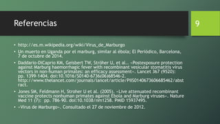 Referencias
• http://es.m.wikipedia.org/wiki/Virus_de_Marburgo
• Un muerto en Uganda por el marburg, similar al ébola; El Periódico, Barcelona,
7 de octubre de 2014.
• Daddario-DiCaprio KM, Geisbert TW, Ströher U, et al.. «Postexposure protection
against Marburg haemorrhagic fever with recombinant vesicular stomatitis virus
vectors in non-human primates: an efficacy assessment». Lancet 367 (9520):
pp. 1399–1404. doi:10.1016/S0140-6736(06)68546-2.
http://www.thelancet.com/journals/lancet/article/PIIS0140673606685462/abst
ract.
• Jones SM, Feldmann H, Stroher U et al. (2005). «Live attenuated recombinant
vaccine protects nonhuman primates against Ebola and Marburg viruses». Nature
Med 11 (7): pp. 786–90. doi:10.1038/nm1258. PMID 15937495.
• «Virus de Marburgo». Consultado el 27 de noviembre de 2012.
9
 