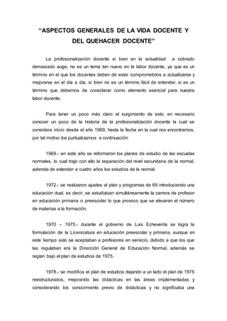 “ASPECTOS GENERALES DE LA VIDA DOCENTE Y
DEL QUEHACER DOCENTE”
La profesionalización docente si bien en la actualidad a cobrado
demasiado auge, no es un tema tan nuevo en la labor docente, ya que es un
término en el que los docentes deben de estar comprometidos a actualizarse y
mejorarse en el día a día, si bien no es un término fácil de entender, si es un
término que debemos de considerar como elemento esencial para nuestra
labor docente.
Para tener un poco más claro el surgimiento de esto, en necesario
conocer un poco de la historia de la profesionalización docente la cual se
considera inicio desde el año 1969, hasta la fecha en la cual nos encontramos,
por tal motivo los puntualizamos a continuación:
1969.- en este año se reformaron los planes de estudio de las escuelas
normales, lo cual trajo con ello la separación del nivel secundaria de la normal,
además de extender a cuatro años los estudios de la normal.
1972.- se realizaron ajustes al plan y programas de 69 introduciendo una
educación dual, es decir, se estudiaban simultáneamente la carrera de profesor
en educación primaria o preescolar lo que provoco que se elevaran el número
de materias a la formación.
1970 – 1975.- durante el gobierno de Luis Echeverría se logra la
formulación de la Licenciatura en educación preescolar y primaria, aunque en
este tiempo solo se aceptaban a profesores en servicio, debido a que los que
las regulaban era la Dirección General de Educación Normal, además se
regían bajo el plan de estudios de 1975.
1978.- se modifica el plan de estudios dejando a un lado el plan de 1975
reestructurados, mejorando las didácticas en las áreas implementadas y
considerando los conocimiento previo de didácticas y no significaba una
 