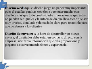 Diseño wed:Aquí el diseño juega un papel muy importante
pues el cual las paginas web tiene que tener mucho con
diseño y mas que todo creatividad e innovación ya que estas
no pueden ser iguales y la información que lleva tiene que ser
muy precisa, detallada y demasiado clara pero resumida para
que no aburra a los clientes
Diseño de envase: A la hora de desarrollar un nuevo
envase, el diseñador debe estar en contacto directo con la
empresa, utilizar la información que ésta proporciona y
plegarse a sus recomendaciones y experiencia.

 