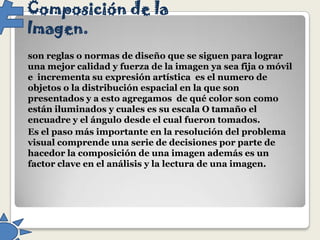 Composición de la
Imagen.
son reglas o normas de diseño que se siguen para lograr
una mejor calidad y fuerza de la imagen ya sea fija o móvil
e incrementa su expresión artística es el numero de
objetos o la distribución espacial en la que son
presentados y a esto agregamos de qué color son como
están iluminados y cuales es su escala O tamaño el
encuadre y el ángulo desde el cual fueron tomados.
Es el paso más importante en la resolución del problema
visual comprende una serie de decisiones por parte de
hacedor la composición de una imagen además es un
factor clave en el análisis y la lectura de una imagen.

 