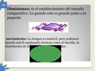 Dimisiones: es el establecimiento del tamaño
comparativo. Lo grande solo es grande junto a lo
pequeño

movimiento: La imagen es inmóvil, pero podemos
hacerla móvil empleando técnicas como el barrido, la
distribución de líneas y puntos de encuadre.

 