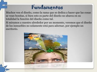 Fundamentos
Muchos ven el diseño, como la rama que se dedica a hacer que las cosas
se vean bonitas, si bien esto es parte del diseño no abarca en su
totalidad la función del diseño como tal.
Si miramos a nuestro alrededor por un momento, veremos que el diseño
de los inmuebles no solamente está para adornar, por ejemplo un
escritorio.

 