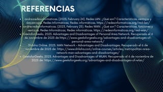 REFERENCIAS
andresredesinformaticas. (2023, February 24). Redes LAN: ¿Qué son? Características, ventajas y
desventajas. Redes Informáticas; Redes informáticas. https://redesinformaticas.org/red-lan/
‌
andresredesinformaticas. (2023, February 25). Redes WAN: ¿Qué son? Características, funciones y
ventajas. Redes Informáticas; Redes informáticas. https://redesinformaticas.org/red-wan/
G‌
eeksforGeeks. 2023. Advantages and Disadvantages of Personal Area Network. Recuperado el 6
de noviembre de 2023 de:https://www.geeksforgeeks.org/advantages-and-disadvantages-of-
personal-area-network/
Shiksha Online. 2023. MAN Network - Advantages and Disadvantages. Recuperado el 6 de
noviembre de 2023 de: https://www.shiksha.com/online-courses/articles/metropolitan-area-
network-man-advantages-and-disadvantages/
GeeksforGeeks. 2023. Advantages and Disadvantages of WLAN. Recuperado el 6 de noviembre de
2023 de: https://www.geeksforgeeks.org/advantages-and-disadvantages-of-wlan/
 