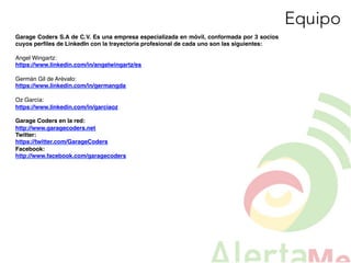 Equipo
Garage Coders S.A de C.V. Es una empresa especializada en móvil, conformada por 3 socios
cuyos perﬁles de LinkedIn con la trayectoria profesional de cada uno son las siguientes:!
!
Angel Wingartz:!
https://www.linkedin.com/in/angelwingartz/es!
!
Germán Gil de Arévalo:!
https://www.linkedin.com/in/germangda!
!
Oz García:!
https://www.linkedin.com/in/garciaoz!
!
Garage Coders en la red:!
http://www.garagecoders.net!
Twitter: !
https://twitter.com/GarageCoders!
Facebook:!
http://www.facebook.com/garagecoders!
!
!
!
!
 