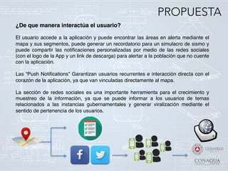 ¿De que manera interactúa el usuario?!
!
El usuario accede a la aplicación y puede encontrar las áreas en alerta mediante el
mapa y sus segmentos, puede generar un recordatorio para un simulacro de sismo y
puede compartir las notiﬁcaciones personalizadas por medio de las redes sociales
(con el logo de la App y un link de descarga) para alertar a la población que no cuente
con la aplicación. !
!
Las “Push Notiﬁcations” Garantizan usuarios recurrentes e interacción directa con el
corazón de la aplicación, ya que van vinculadas directamente al mapa.!
!
La sección de redes sociales es una importante herramienta para el crecimiento y
muestreo de la información, ya que se puede informar a los usuarios de temas
relacionados a las instancias gubernamentales y generar viralización mediante el
sentido de pertenencia de los usuarios.!
!
PROPUESTA
 