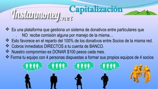  Es una plataforma que gestiona un sistema de donativos entre particulares que
. NO recibe comisión alguna por manejo de la misma…
 Esto favorece en el reparto del 100% de los donativos entre Socios de la misma red.
 Cobros inmediatos DIRECTOS a tu cuenta de BANCO.
 Nuestro compromiso es DONAR $100 pesos cada mes.
 Forma tu equipo con 4 personas dispuestas a formar sus propios equipos de 4 socios
.net.net
 