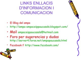 LINKS ENLLACIS D'INFORMACION I COMUNICACION El Blog del ampa   http://ampa-ampaceippaucasals.blogspot.com/ Mail   [email_address]   Foro per sugerencias y dudas   http://server4.foros.net/ampapaucasals.html Facebook f   http://www.facebook.com/ 