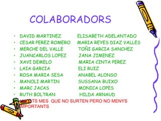 COLABORADORS DAVID MARTINEZ  ELISABETH ADELANTADO CESAR PEREZ ROMERO  MARIA REYES DIAZ VALLES MERCHE DEL VALLE  TOÑI GARCIA SANCHEZ JUANCARLOS LOPEZ  JANA JIMENEZ XAVI DEMELO  MARIA CINTA PEREZ  LAIA GARCIA  ELI RUIZ ROSA MARIA SESA  ANABEL ALONSO MANOLI MARTIN  SUSSANA BUIXO MARC JACAS  MONICA LOPES RUTH BOLTRAN  HILDA ARNAUD   I MOLTS MES  QUE NO SURTEN PERO NO MENYS  IMPORTANTS 