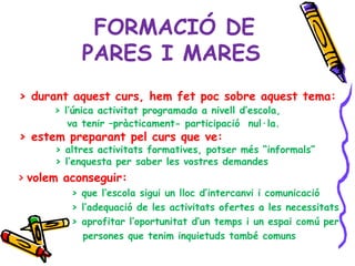FORMACIÓ DE PARES I MARES > durant aquest curs, hem fet poc sobre aquest tema: > l’única activitat programada a nivell d’escola,    va tenir –pràcticament- participació  nul·la. > estem preparant pel curs que ve: > altres activitats formatives, potser més “informals” > l’enquesta per saber les vostres demandes >  volem aconseguir:   > que l’escola sigui un lloc d’intercanvi i comunicació   > l’adequació de les activitats ofertes a les necessitats   > aprofitar l’oportunitat d’un temps i un espai comú per  persones que tenim inquietuds també comuns 