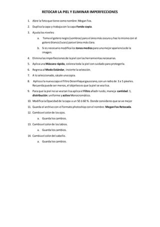 RETOCAR LA PIEL Y ELIMINAR IMPERFECCIONES
1. Abre la fotoque tiene comonombre:MeganFox.
2. Duplicalacapa y trabajacon la capa Fondo copia.
3. Ajustalosniveles:
a. Toma el goteronegro(sombras) para el áreamás oscura y haz lomismocon el
goteroblanco(luces) parael área másclara.
b. Si es necesariomodificalos tonosmediospara unamejoraparienciade la
imagen.
4. Eliminalasimperfeccionesde lapiel conlasherramientasnecesarias.
5. AplicaunaMáscara rápida, coloreatoda la piel concuidado para protegerla.
6. Regresaal Modo Estándar, invierte laselección.
7. A loseleccionado,sácale unacopia.
8. Aplicaa la nuevacapa el filtroDesenfoquegaussiano,conunradiode 3 a 5 píxeles.
Recuerdapuede sermenos,el objetivoesque lapiel se vealisa.
9. Para que la piel nose veatan lisaaplica el Filtro añadirruido,maneja cantidad: 1,
distribución:uniforme y activa Monocromático.
10. ModificalaOpacidadde lacapa a un 50 ó 60 %. Donde consideresque se ve mejor
11. Guarda el archivo con el formato photoshop conel nombre: MeganFox Retocada.
12. Cambiael colorde losojos.
a. Guarda loscambios.
13. Cambiael colorde loslabios.
a. Guarda loscambios.
14. Cambiael colordel cabello.
a. Guarda loscambios.
 