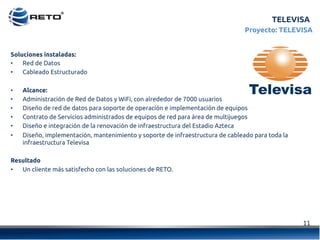 11	
  
TELEVISA
Proyecto: TELEVISA
Soluciones instaladas:
•  Red de Datos
•  Cableado Estructurado
•  Alcance:
•  Administración de Red de Datos y WiFi, con alrededor de 7000 usuarios
•  Diseño de red de datos para soporte de operación e implementación de equipos
•  Contrato de Servicios administrados de equipos de red para área de multijuegos
•  Diseño e integración de la renovación de infraestructura del Estadio Azteca
•  Diseño, implementación, mantenimiento y soporte de infraestructura de cableado para toda la
infraestructura Televisa
Resultado
•  Un cliente más satisfecho con las soluciones de RETO.
 