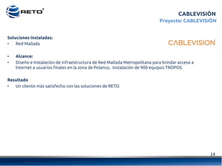 14	
  
CABLEVISIÓN
Proyecto: CABLEVISIÓN
Soluciones instaladas:
•  Red Mallada
•  Alcance:
•  Diseño e Instalación de infraestructura de Red Mallada Metropolitana para brindar acceso a
Internet a usuarios finales en la zona de Polanco,  instalación de 900 equipos TROPOS
Resultado
•  Un cliente más satisfecho con las soluciones de RETO.
 