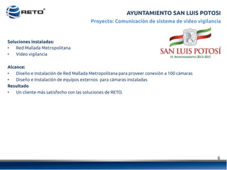 6	
  
Proyecto: Comunicación de sistema de video vigilancia
Soluciones instaladas:
•  Red Mallada Metropolitana
•  Video vigilancia
Alcance:
•  Diseño e Instalación de Red Mallada Metropolitana para proveer conexión a 100 cámaras
•  Diseño e Instalación de equipos externos  para cámaras instaladas
Resultado
•  Un cliente más satisfecho con las soluciones de RETO.
AYUNTAMIENTO SAN LUIS POTOSI
 