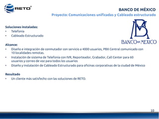 10	
  
BANCO DE MÉXICO
Proyecto: Comunicaciones unificadas y Cableado estructurado
Soluciones instaladas:
•  Telefonía
•  Cableado Estructurado
Alcance:
•  Diseño e integración de conmutador con servicio a 4000 usuarios, PBX Central comunicado con
10 localidades remotas.
•  Instalación de sistema de Telefonía con IVR, Reporteador, Grabador, Call Center para 60
usuarios y correo de voz para todos los usuarios
•  Diseño y instalación de Cableado Estructurado para oficinas corporativas de la ciudad de México
Resultado
•  Un cliente más satisfecho con las soluciones de RETO.
 