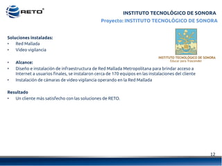12	
  
INSTITUTO TECNOLÓGICO DE SONORA
Soluciones instaladas:
•  Red Mallada
•  Video vigilancia
•  Alcance:
•  Diseño e instalación de infraestructura de Red Mallada Metropolitana para brindar acceso a
Internet a usuarios finales, se instalaron cerca de 170 equipos en las instalaciones del cliente
•  Instalación de cámaras de video vigilancia operando en la Red Mallada
Resultado
•  Un cliente más satisfecho con las soluciones de RETO.
Proyecto: INSTITUTO TECNOLÓGICO DE SONORA
 