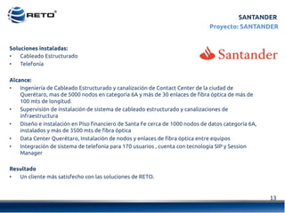 13	
  
Proyecto: SANTANDER
Soluciones instaladas:
•  Cableado Estructurado
•  Telefonía
Alcance:
•  Ingeniería de Cableado Estructurado y canalización de Contact Center de la ciudad de
Querétaro, mas de 5000 nodos en categoría 6A y más de 30 enlaces de fibra óptica de más de
100 mts de longitud.
•  Supervisión de instalación de sistema de cableado estructurado y canalizaciones de
infraestructura
•  Diseño e instalación en Piso financiero de Santa Fe cerca de 1000 nodos de datos categoría 6A,
instalados y más de 3500 mts de fibra óptica
•  Data Center Querétaro, Instalación de nodos y enlaces de fibra óptica entre equipos
•  Integración de sistema de telefonía para 170 usuarios , cuenta con tecnología SIP y Session
Manager
Resultado
•  Un cliente más satisfecho con las soluciones de RETO.
SANTANDER
 