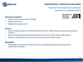 AEROPUERTOS Y SERVICIOS AUXILIARES
2	
  
Proyecto: Comunicaciones unificadas
Aeropuerto Ciudad de México
Soluciones Instaladas
•  Telefonía y Comunicaciones Unificadas
•  Redes Inalámbricas
•  Equipamiento equipo LAN
Alcance
•  Diseño e implementación de sistema de telefonía IP, de 1,800 usuarios, el cual soporta 60 sitios
remotos.
•  Diseño e implementación de sistema telefónico WiFi y corros de voz de 1,800 usuarios.
•  Diseño e implementación de red de comunicaciones para 1,800 usuarios
Resultado
•  El proyecto se concretó con éxito conforme a los objetivos propuestos, logrando así la
satisfacción del cliente
 