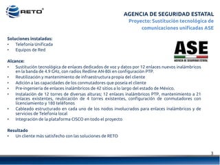 AGENCIA DE SEGURIDAD ESTATAL
3	
  
Proyecto: Sustitución tecnológica de
comunicaciones unificadas ASE
Soluciones instaladas:
•  Telefonía Unificada
•  Equipos de Red
Alcance:
•  Sustitución tecnológica de enlaces dedicados de voz y datos por 12 enlaces nuevos inalámbricos
en la banda de 4.9 GHz, con radios Redline AN-80i en configuración PTP.
•  Reutilización y mantenimiento de infraestructura propia del cliente
•  Adición a las capacidades de los conmutadores que poseía el cliente
•  Pre-ingeniería de enlaces inalámbricos de 42 sitios a lo largo del estado de México.
•  Instalación de 12 torres de diversas alturas; 12 enlaces inalámbricos PTP, mantenimiento a 21
enlaces existentes, reubicación de 4 torres existentes, configuración de conmutadores con
licenciamiento y 180 teléfonos
•  Cableado estructurado en cada uno de los nodos involucrados para enlaces inalámbricos y de
servicios de Telefonía local
•  Integración de la plataforma CISCO en todo el proyecto
Resultado
•  Un cliente más satisfecho con las soluciones de RETO
 