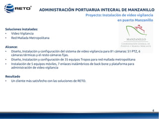 ADMINISTRACIÓN PORTUARUA INTEGRAL DE MANZANILLO
4	
  
Proyecto: Instalación de vídeo vigilancia
en puerto Manzanillo
Soluciones instaladas:
•  Video Vigilancia
•  Red Mallada Metropolitana
Alcance:
•  Diseño, Instalación y configuración del sistema de video vigilancia para 81 cámaras: 51 PTZ, 6
cámaras térmicas y el resto cámaras fijas.
•  Diseño, Instalación y configuración de 35 equipos Tropos para red mallada metropolitana
•  Instalación de 5 equipos móviles, 7 enlaces inalámbricos de back bone y plataforma para
administración de video vigilancia
Resultado
•  Un cliente más satisfecho con las soluciones de RETO.
 