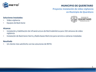 5	
  
Proyecto: Instalación de video vigilancia
en Municipio de Querétaro
Soluciones instaladas:
•  Video vigilancia
•  Equipos de Back bone
Alcance:
•  Instalación y habilitación de infraestructura de Red Inalámbrica para 350 cámaras de video
vigilancia
•  Instalación de Back bone Harris y Radio bases Red Line para servicio a cámaras instaladas
Resultado
•  Un cliente más satisfecho con las soluciones de RETO.
MUNICIPIO DE QUERETARO
 