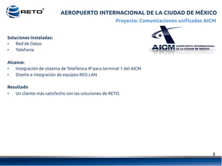 8	
  
Soluciones instaladas:
•  Red de Datos
•  Telefonía
Alcance:
•  Integración de sistema de Telefónica IP para terminal 1 del AICM
•  Diseño e integración de equipos RED LAN
Resultado
•  Un cliente más satisfecho con las soluciones de RETO.
Proyecto: Comunicaciones unificadas AICM
AEROPUERTO INTERNACIONAL DE LA CIUDAD DE MÉXICO
 