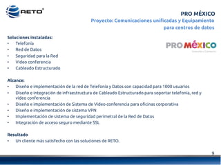 9	
  
Soluciones instaladas:
•  Telefonía
•  Red de Datos
•  Seguridad para la Red
•  Video conferencia
•  Cableado Estructurado
Alcance:
•  Diseño e implementación de la red de Telefonía y Datos con capacidad para 1000 usuarios
•  Diseño e integración de infraestructura de Cableado Estructurado para soportar telefonía, red y
video conferencia
•  Diseño e implementación de Sistema de Video conferencia para oficinas corporativa
•  Diseño e implementación de sistema VPN
•  Implementación de sistema de seguridad perimetral de la Red de Datos
•  Integración de acceso seguro mediante SSL
Resultado
•  Un cliente más satisfecho con las soluciones de RETO.
PRO MÉXICO
Proyecto: Comunicaciones unificadas y Equipamiento
para centros de datos
 