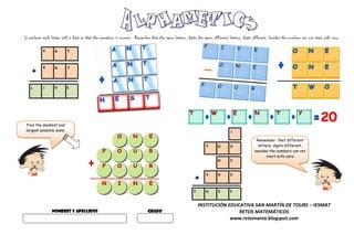It replaces each letter with a digit so that the operation is correct. Remember that the same letters, digits the same, different letters, digits different, besides the numbers can not start with zero.

            E      A       T




    +
            E      A       T



    L       I      V       E




 Find the smallest and
 largest possible sums.                                                                                                            I
                                                                                                                                                   Remember that different
                                                                                                                    Y      O       U                letters, digits different,
                                                                                                                                                  besides the numbers can not
                                                                                                                                                         start with zero
                                                                                                                           H       E



                                                                                                            +
                                                                                                                    S      H       E


                                                                                                            T      H       E       Y


                                                                                                                INSTITUCIÓN EDUCATIVA SAN MARTÍN DE TOURS – IESMAT
                 NOMBRES Y APELLIDOS                                          GRADO                                             RETOS MATEMÁTICOS
                                                                                                                             www.retomania.blogspot.com
 