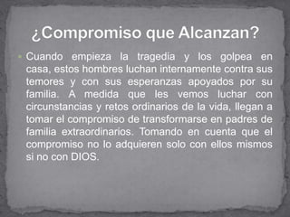  Cuando   empieza la tragedia y los golpea en
 casa, estos hombres luchan internamente contra sus
 temores y con sus esperanzas apoyados por su
 familia. A medida que les vemos luchar con
 circunstancias y retos ordinarios de la vida, llegan a
 tomar el compromiso de transformarse en padres de
 familia extraordinarios. Tomando en cuenta que el
 compromiso no lo adquieren solo con ellos mismos
 si no con DIOS.
 