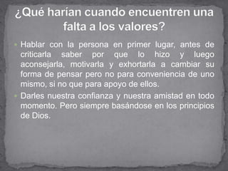 Hablar con la persona en primer lugar, antes de
  criticarla saber por que lo hizo y luego
  aconsejarla, motivarla y exhortarla a cambiar su
  forma de pensar pero no para conveniencia de uno
  mismo, si no que para apoyo de ellos.
 Darles nuestra confianza y nuestra amistad en todo
  momento. Pero siempre basándose en los principios
  de Dios.
 