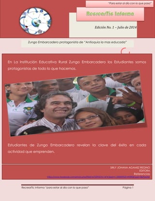 RecrearTic Informa “para estar al día con lo que pasa” Página 1
Zungo Embarcadero protagonista de “Antioquia la mas educada”
Edición No. 1 – Julio de 2014
En La Institución Educativa Rural Zungo Embarcadero los Estudiantes somos
protagonistas de todo lo que hacemos.
Estudiantes de Zungo Embarcadero revelan la clave del éxito en cada
actividad que emprenden.
“Para estar al día con lo que pasa”
SIRLY JOHANA AGAMEZ REGINO
EDITORA
Referencias
https://www.facebook.com/photo.php?fbid=672593576114741&set=t.100000923149390&type=3&theater
 