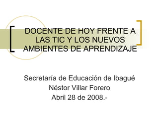 DOCENTE DE HOY FRENTE A LAS TIC Y LOS NUEVOS AMBIENTES DE APRENDIZAJE Secretaría de Educación de Ibagué Néstor Villar Forero Abril 28 de 2008.- 