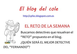 El blog del cole
http://cpfec.blogspot.com.es
EL RETO DE LA SEMANA
Buscamos detectives que resuelvan el
“RETO” propuesto en el blog.
¿QUIÉN SERÁ EL MEJOR DETECTIVE
DEL “FERNANDO”?
 
