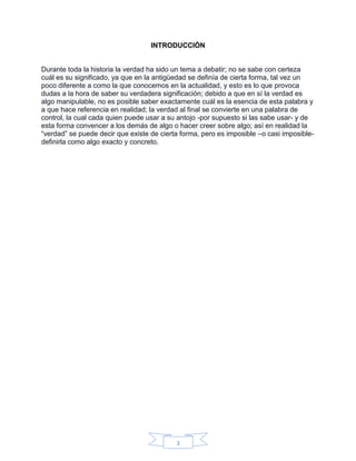 3
INTRODUCCIÓN
Durante toda la historia la verdad ha sido un tema a debatir; no se sabe con certeza
cuál es su significado, ya que en la antigüedad se definía de cierta forma, tal vez un
poco diferente a como la que conocemos en la actualidad, y esto es lo que provoca
dudas a la hora de saber su verdadera significación; debido a que en sí la verdad es
algo manipulable, no es posible saber exactamente cuál es la esencia de esta palabra y
a que hace referencia en realidad; la verdad al final se convierte en una palabra de
control, la cual cada quien puede usar a su antojo -por supuesto si las sabe usar- y de
esta forma convencer a los demás de algo o hacer creer sobre algo; así en realidad la
“verdad” se puede decir que existe de cierta forma, pero es imposible –o casi imposible-
definirla como algo exacto y concreto.
 