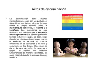Actos de discriminación
• La discriminación tiene muchas
manifestaciones, estas son tan puntuales y
sistemáticas que, incluso, algunas de estas
tienen su propio término, como el
machismo, la homofobia, el racismo y la
xenofobia. Las expresiones de este
fenómeno son motivadas por el desprecio
o el estigma social que se tiene por el otro,
llámese individuo o grupo. Es decir, surge
durante las relaciones intergrupales cuando
el rechazo se expresa al observar
diferencias en las tradiciones o los usos y
costumbres de los demás. Otras veces se
da en la toma de poder de personas o
grupos, al suprimir sus derechos
fundamentales de manera sistemática, así
como negar el derecho o acceso a bienes y
servicios.
 