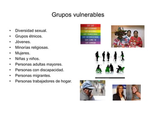 Grupos vulnerables
• Diversidad sexual.
• Grupos étnicos.
• Jóvenes.
• Minorías religiosas.
• Mujeres.
• Niñas y niños.
• Personas adultas mayores.
• Personas con discapacidad.
• Personas migrantes.
• Personas trabajadores de hogar.
 