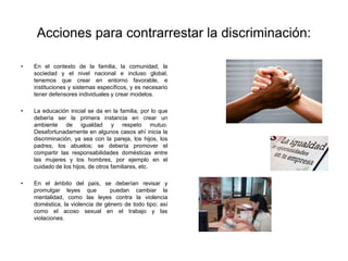 Acciones para contrarrestar la discriminación:
• En el contexto de la familia, la comunidad, la
sociedad y el nivel nacional e incluso global,
tenemos que crear en entorno favorable, e
instituciones y sistemas específicos, y es necesario
tener defensores individuales y crear modelos.
• La educación inicial se da en la familia, por lo que
debería ser la primera instancia en crear un
ambiente de igualdad y respeto mutuo.
Desafortunadamente en algunos casos ahí inicia la
discriminación, ya sea con la pareja, los hijos, los
padres, los abuelos; se debería promover el
compartir las responsabilidades domésticas entre
las mujeres y los hombres, por ejemplo en el
cuidado de los hijos, de otros familiares, etc.
• En el ámbito del país, se deberían revisar y
promulgar leyes que puedan cambiar la
mentalidad, como las leyes contra la violencia
doméstica, la violencia de género de todo tipo; así
como el acoso sexual en el trabajo y las
violaciones.
 