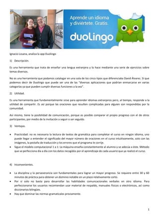 1
Ignacio Losana, analiza la app Duolingo
1) Descripción.
Es una herramienta que trata de enseñar una lengua extranjera y lo hace mediante una serie de ejercicios sobre
temas diversos.
No es una herramienta que podamos catalogar en una sola de los cinco tipos que diferenciaba David Álvarez. Sí que
podemos decir de Duolingo que puede ser una de las “diversas aplicaciones que podrían enmarcarse en varias
categorías ya que pueden cumplir diversas funciones a la vez”.
2) Utilidad.
Es una herramienta que fundamentalmente sirve para aprender idiomas extranjeros pero, al tiempo, responde a la
utilidad de compartir. Es así porque las oraciones que resulten complicadas para alguien son respondidas por la
comunidad.
Así mismo, tiene la posibilidad de comunicación, porque es posible comparar el propio progreso con el de otros
participantes, por medio de la invitación a seguir o ser seguido.
3) Ventajas.
 Practicidad: no es necesaria la lectura de textos de gramática para completar el curso en ningún idioma, uno
puede llegar a entender el significado del mayor número de oraciones en el curso intuitivamente, solo con las
imágenes, la pestaña de traducción y los errores que el programa le corrije.
 Sigue el modelo computacional 1 a 1: La máquina enseña constantemente al alumno y se adecúa a éste. Método
que se perfecciona día a día con los datos recogidos por el aprendizaje de cada usuario que ya realizó el curso.
4) Inconvenientes.
 La disciplina y la perseverancia son fundamentales para lograr un mayor progreso. Se requiere entre 30 y 60
minutos de práctica para obtener un dominio notable en un plazo relativamente corto.
 Por sí solo no basta para desarrollar las habilidades comuncacionales verbales en otro idioma. Para
perfeccionarse los usuarios recomiendan usar material de respaldo, manuales físicos o electrónicos, así como
diccionarios bilingües.
 Hay que dominar las normas gramaticales previamente.
 