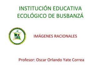 INSTITUCIÓN EDUCATIVA ECOLÓGICO DE BUSBANZÁ IMÁGENES RACIONALES Profesor: Oscar Orlando Yate Correa 