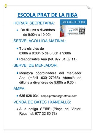 ESCOLA PRAT DE LA RIBA
HORARI SECRETARIA:
 De dilluns a divendres
de 9:00h a 10:00h
SERVEI ACOLLIDA MATINAL:
 Tots els dies de
8:00h a 9:00h o de 8:30h a 9:00h
 Responsable Ana (tel. 977 31 39 11)
SERVEI DE MENJADOR:
 Monitora coordinadora del menjador
Ana (mòbil 630127965) Atenció de
dilluns a divendres de 9:00h a 9:30h.
AMPA:
 635 928 034 ampa-pratriba@hotmail.com
VENDA DE BATES I XANDALLS:
 A la botiga SEIBE (Plaça del Victor,
Reus tel. 977 32 60 73)
 