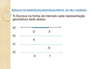 RESOLVA OS EXERCÍCIOS,INDIVIDUALMENTE, EM SEU CADERNO.
1) Escreva na forma de intervalo cada representação
geométrica dada abaixo.
a)
-2 3
b)
4
c)
-5
d)
0 1
 