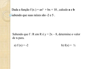 Dada a função f (x ) = ax² + bx + 10 , calcule a e b
sabendo que suas raízes são -2 e 5 .
Sabendo que f : R em R é y = 2x – 8, determine o valor
de x para.
a) f (x) = -2 b) f(x) = ½
 
