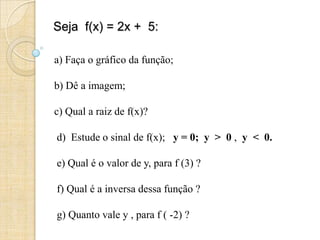 Seja f(x) = 2x + 5:
a) Faça o gráfico da função;
b) Dê a imagem;
c) Qual a raiz de f(x)?
d) Estude o sinal de f(x); y = 0; y > 0 , y < 0.
e) Qual é o valor de y, para f (3) ?
f) Qual é a inversa dessa função ?
g) Quanto vale y , para f ( -2) ?
 