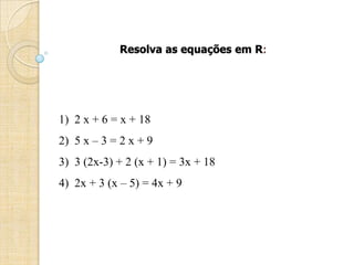 Resolva as equações em R:
1) 2 x + 6 = x + 18
2) 5 x – 3 = 2 x + 9
3) 3 (2x-3) + 2 (x + 1) = 3x + 18
4) 2x + 3 (x – 5) = 4x + 9
 