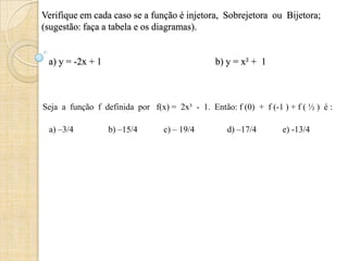 Verifique em cada caso se a função é injetora, Sobrejetora ou Bijetora;
(sugestão: faça a tabela e os diagramas).
a) y = -2x + 1 b) y = x² + 1
Seja a função f definida por f(x) = 2x³ - 1. Então: f (0) + f (-1 ) + f ( ½ ) é :
a) –3/4 b) –15/4 c) – 19/4 d) –17/4 e) -13/4
 