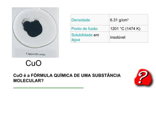 CuO é a FÓRMULA QUÍMICA DE UMA SUBSTÂNCIA MOLECULAR? _____________________________ CuO Densidade 6.31 g/cm 3 Ponto de fusão 1201 °C (1474 K) Solubilidade   em  água insolúvel 