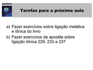 Tarefas para a próxima aula Fazer exercícios sobre ligação metálica e iônica do livro Fazer exercícios da apostila sobre ligação iônica 229, 233 a 237 