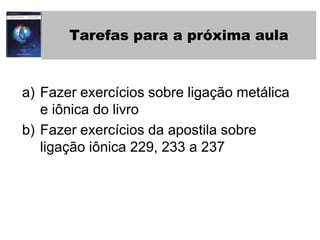 Tarefas para a próxima aulaFazer exercícios sobre ligação metálica e iônica do livroFazer exercícios da apostila sobre ligação iônica 229, 233 a 237